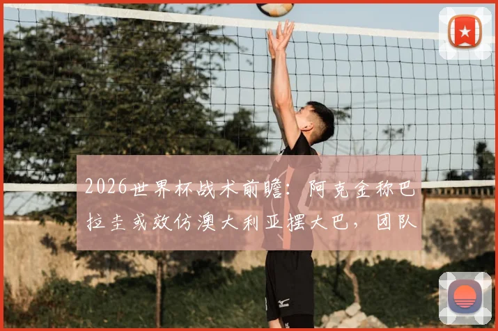2026世界杯战术前瞻:阿克金称巴拉圭或效仿澳大利亚摆大巴,团队已从过往教训中学习成长,破解密集防守成关键