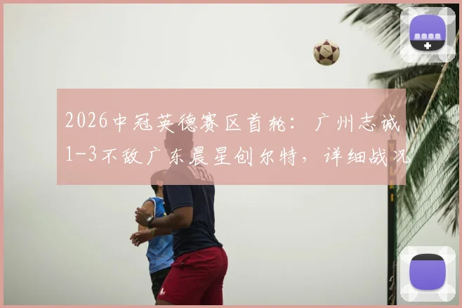 2026中冠英德赛区首轮：广州志诚1-3不敌广东晨星创尔特，详细战况与球队表现解析
