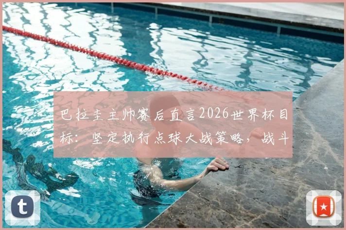 巴拉圭主帅赛后直言2026世界杯目标：坚定执行点球大战策略，战斗精神值得所有球队学习