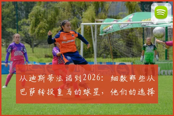 从迪斯蒂法诺到2026：细数那些从巴萨转投皇马的球星，他们的选择改变了什么？