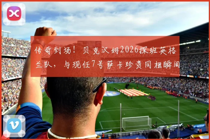 传奇到场!贝克汉姆2026探班英格兰队,与现任7号萨卡珍贵同框瞬间全回顾