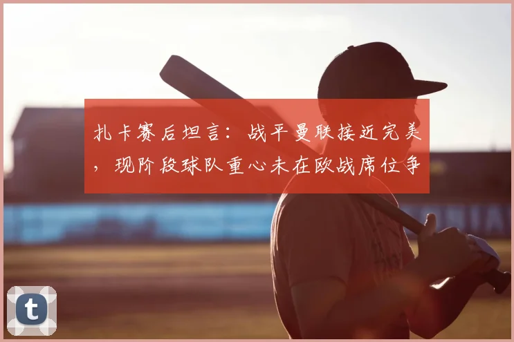 扎卡赛后坦言：战平曼联接近完美，现阶段球队重心未在欧战席位争夺