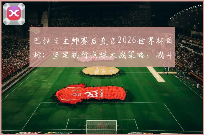 巴拉圭主帅赛后直言2026世界杯目标：坚定执行点球大战策略，战斗精神值得所有球队学习