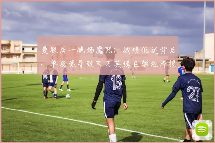 曼联周一晚场魔咒：战绩低迷背后，单场竟导致百万英镑巨额经济损失