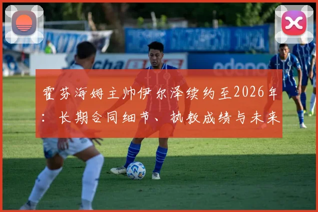 霍芬海姆主帅伊尔泽续约至2026年:长期合同细节、执教成绩与未来展望