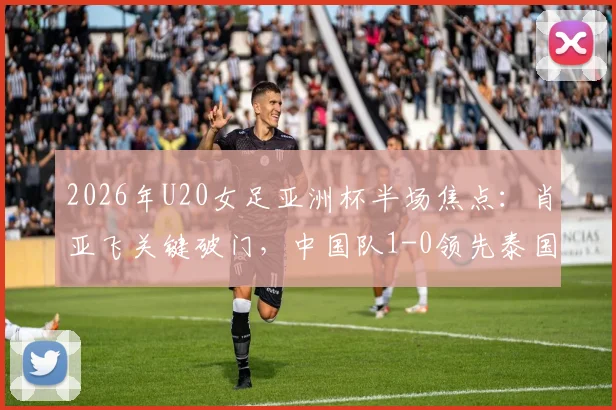 2026年U20女足亚洲杯半场焦点：肖亚飞关键破门，中国队1-0领先泰国队，最新战报与进球回放