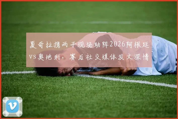 夏奇拉携两子现场助阵2026阿根廷vs奥地利,赛后社交媒体发文深情祝贺梅西引热议