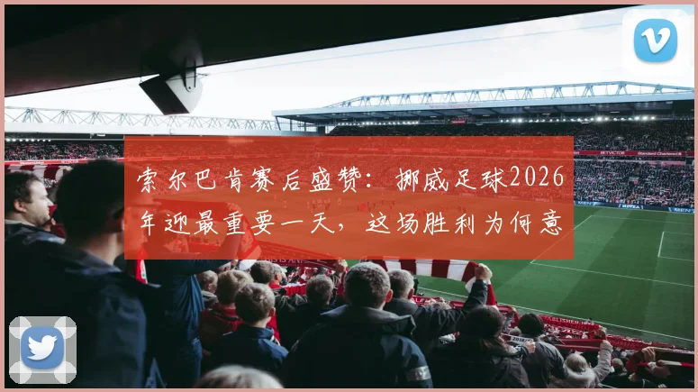索尔巴肯赛后盛赞:挪威足球2026年迎最重要一天,这场胜利为何意义非凡?