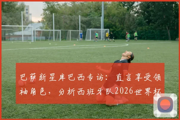 巴萨新星库巴西专访：直言享受领袖角色，分析西班牙队2026世界杯夺冠前景与自身定位