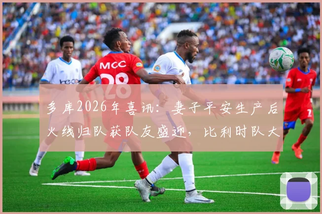 多库2026年喜讯：妻子平安生产后火线归队获队友盛迎，比利时队大本营备战现温情一幕