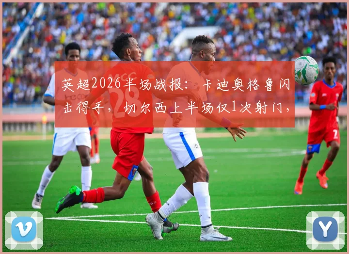 英超2026半场战报：卡迪奥格鲁闪击得手，切尔西上半场仅1次射门，暂0-1落后布莱顿，半场数据深度解析