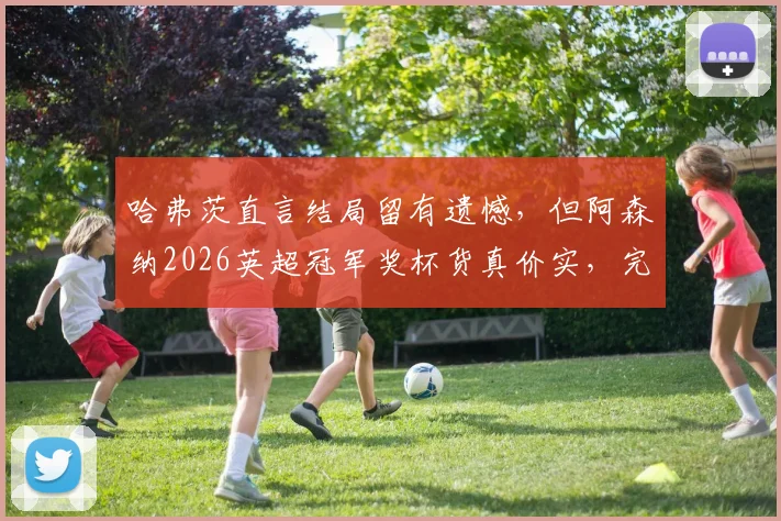 哈弗茨直言结局留有遗憾,但阿森纳2026英超冠军奖杯货真价实,完整赛季回顾与争议解读