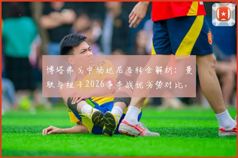 博塔弗戈中场达尼洛转会解析：曼联与纽卡2026争夺战优劣势对比，球员技术特点及英超适应性评估