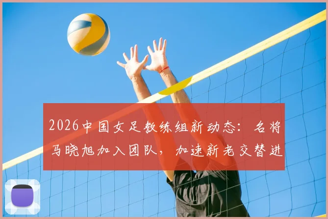 2026中国女足教练组新动态：名将马晓旭加入团队，加速新老交替进程深度解读