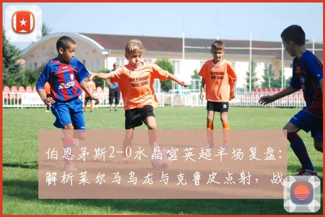 伯恩茅斯2-0水晶宫英超半场复盘：解析莱尔马乌龙与克鲁皮点射，战术与球员表现全回顾