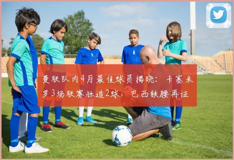 曼联队内4月最佳球员揭晓:卡塞米罗3场联赛独造2球,巴西铁腰再证核心价值,附其2026赛季状态深度解读