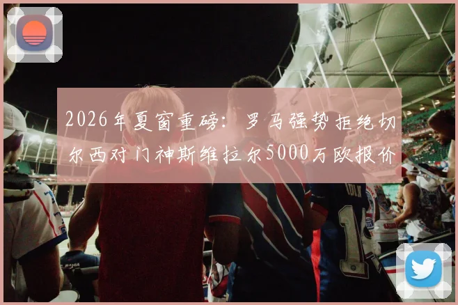 2026年夏窗重磅：罗马强势拒绝切尔西对门神斯维拉尔5000万欧报价，坚称加价也不出售的背后原因解析