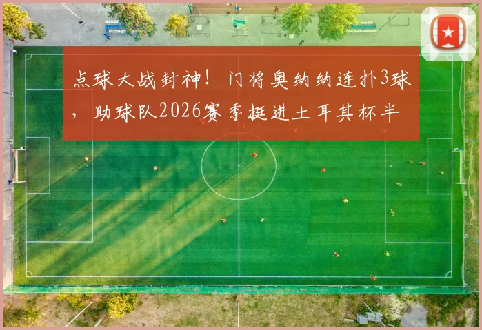 点球大战封神！门将奥纳纳连扑3球，助球队2026赛季挺进土耳其杯半决赛集锦与技术解析