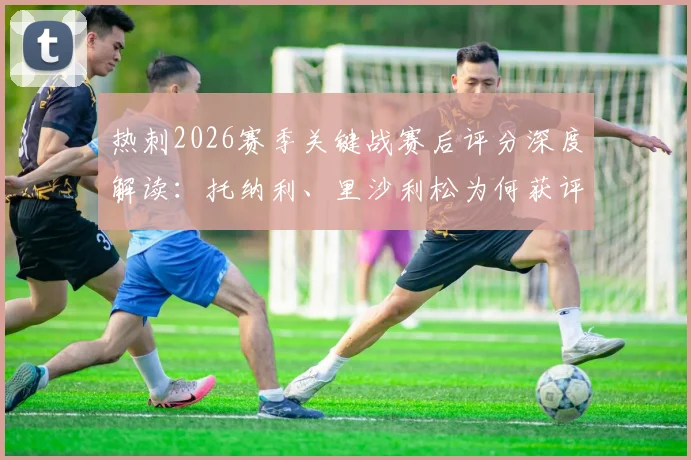 热刺2026赛季关键战赛后评分深度解读:托纳利、里沙利松为何获评8分?丹索染红仅得1分的背后分析与球队影响