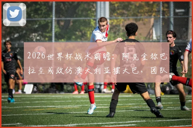 2026世界杯战术前瞻：阿克金称巴拉圭或效仿澳大利亚摆大巴，团队已从过往教训中学习成长，破解密集防守成关键