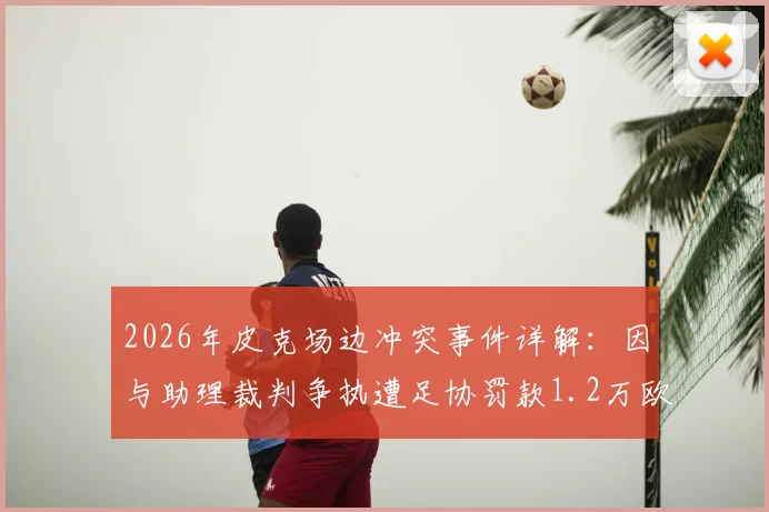 2026年皮克场边冲突事件详解：因与助理裁判争执遭足协罚款1.2万欧元，具体经过与处罚依据分析