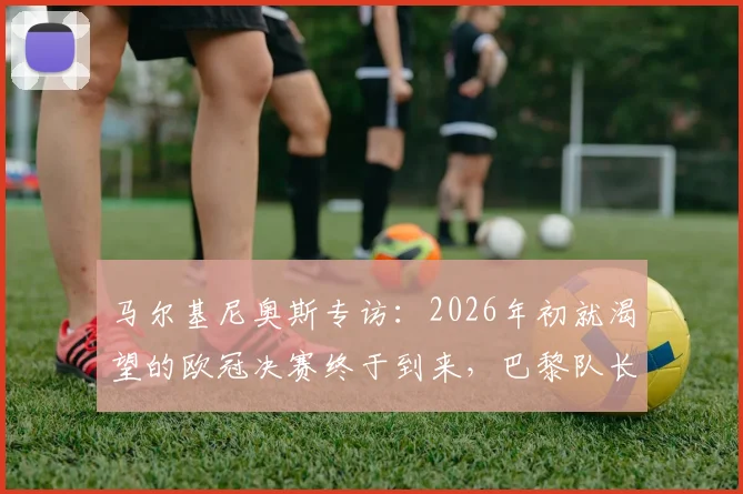 马尔基尼奥斯专访：2026年初就渴望的欧冠决赛终于到来，巴黎队长直呼感觉无与伦比