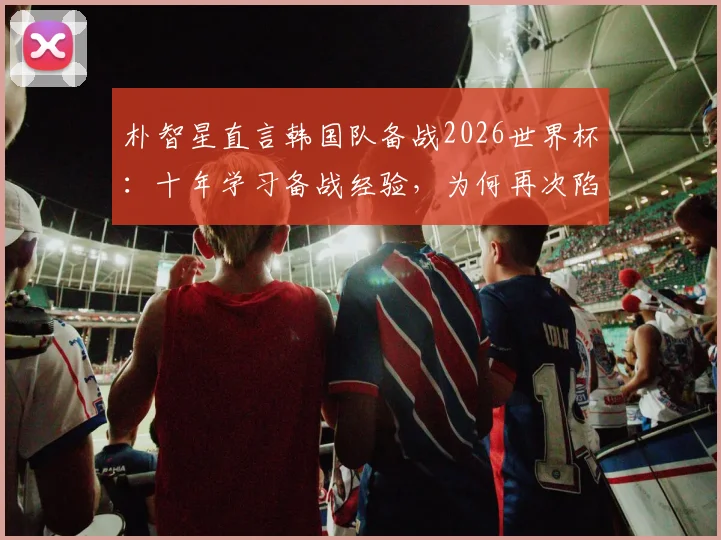 朴智星直言韩国队备战2026世界杯：十年学习备战经验，为何再次陷入相同困境？