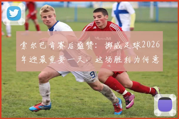 索尔巴肯赛后盛赞：挪威足球2026年迎最重要一天，这场胜利为何意义非凡？