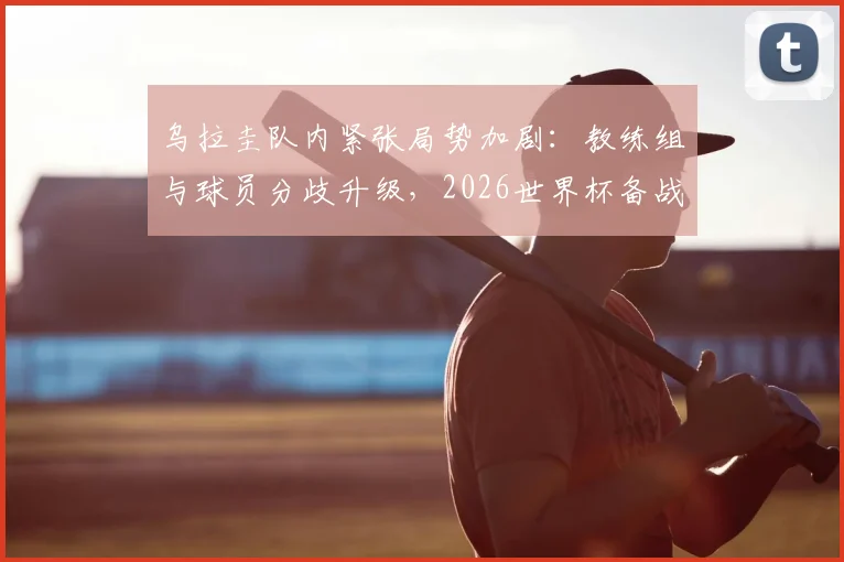 乌拉圭队内紧张局势加剧:教练组与球员分歧升级,2026世界杯备战蒙上阴影,内部矛盾根源分析