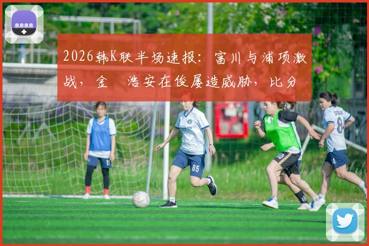 2026韩K联半场速报:富川与浦项激战,金昇浩安在俊屡造威胁,比分暂未改写