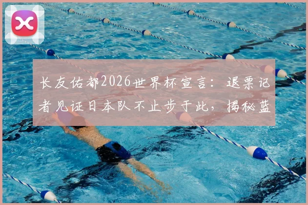 长友佑都2026世界杯宣言：退票记者见证日本队不止步于此，揭秘蓝武士精神内核