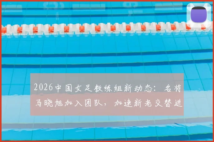 2026中国女足教练组新动态：名将马晓旭加入团队，加速新老交替进程深度解读