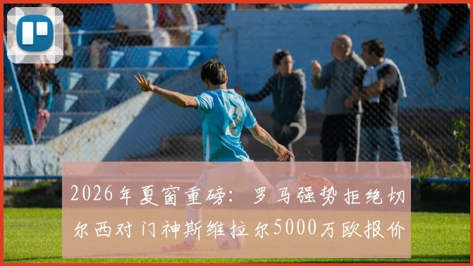 2026年夏窗重磅:罗马强势拒绝切尔西对门神斯维拉尔5000万欧报价,坚称加价也不出售的背后原因解析