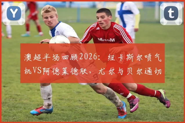 澳超半场回顾2026:纽卡斯尔喷气机VS阿德莱德联,尤尔与贝尔通切洛屡造杀机,半场互交白卷