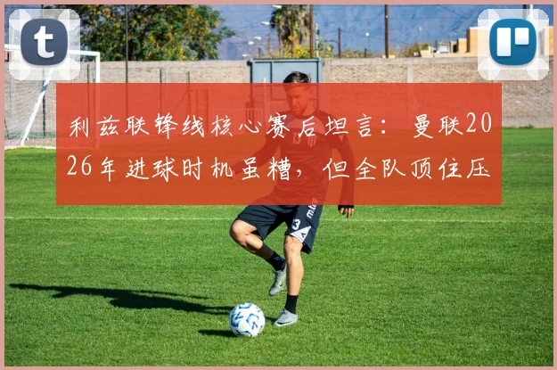 利兹联锋线核心赛后坦言：曼联2026年进球时机虽糟，但全队顶住压力守住胜局，复盘玫瑰德比关键战