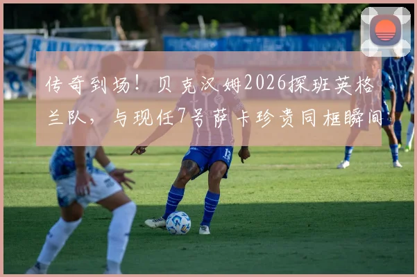 传奇到场！贝克汉姆2026探班英格兰队，与现任7号萨卡珍贵同框瞬间全回顾