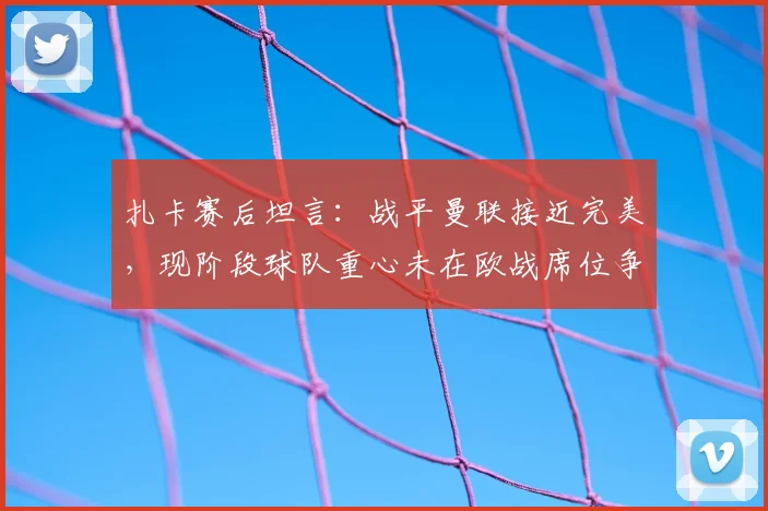 扎卡赛后坦言:战平曼联接近完美,现阶段球队重心未在欧战席位争夺