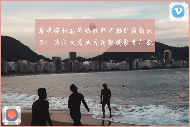 意媒爆料孔蒂执教那不勒斯最新动态：为何决意放弃高额遣散费？教练去留内幕全解析