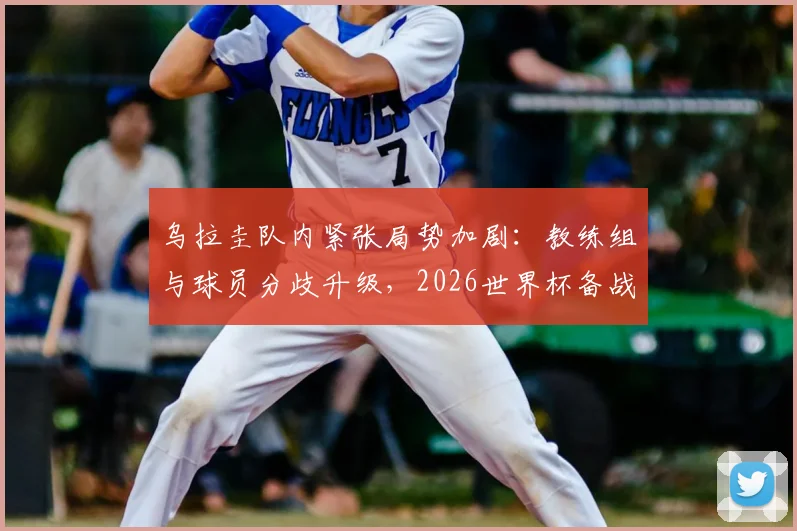 乌拉圭队内紧张局势加剧：教练组与球员分歧升级，2026世界杯备战蒙上阴影，内部矛盾根源分析