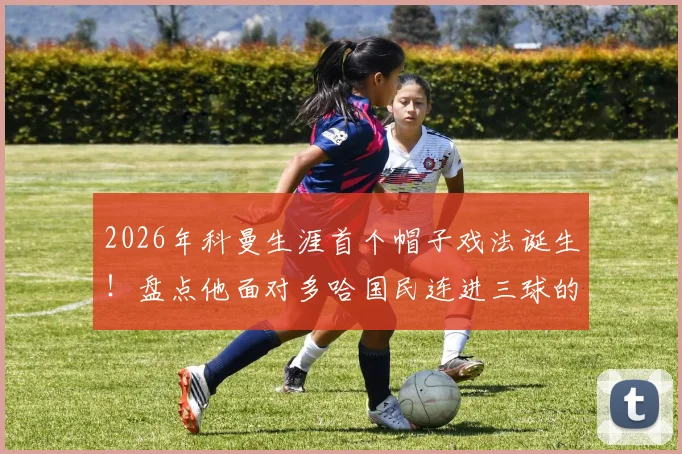 2026年科曼生涯首个帽子戏法诞生！盘点他面对多哈国民连进三球的精彩瞬间与技术要点