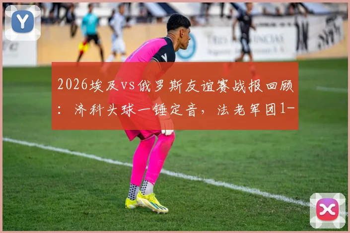 2026埃及vs俄罗斯友谊赛战报回顾：济科头球一锤定音，法老军团1-0力克北极熊，附比赛关键数据与战术解析