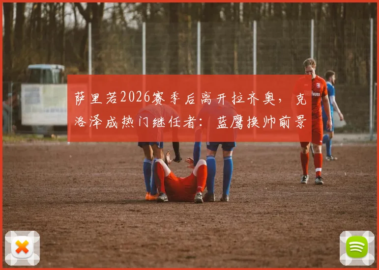 萨里若2026赛季后离开拉齐奥，克洛泽成热门继任者：蓝鹰换帅前景深度分析