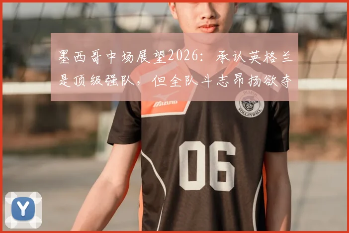 墨西哥中场展望2026：承认英格兰是顶级强队，但全队斗志昂扬欲夺胜利