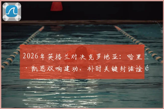 2026年英格兰对决克罗地亚:哈里·凯恩双响建功,补时关键封堵诠释全能中锋价值
