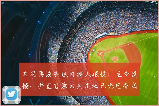 布冯再谈齐达内撞人退役:至今遗憾,并直言意大利足坛已无巴乔式天才球员
