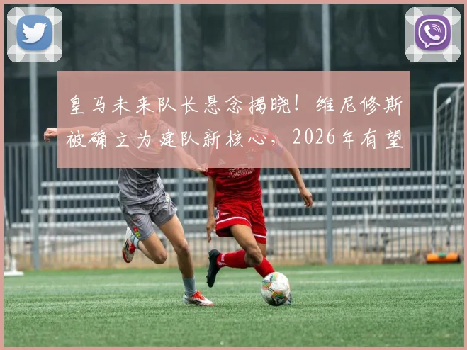 皇马未来队长悬念揭晓！维尼修斯被确立为建队新核心，2026年有望接任第一队长