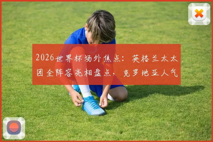 2026世界杯场外焦点：英格兰太太团全阵容亮相盘点，克罗地亚人气女球迷助阵风采解析
