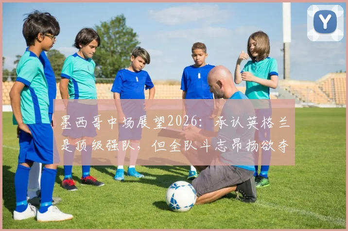 墨西哥中场展望2026:承认英格兰是顶级强队,但全队斗志昂扬欲夺胜利