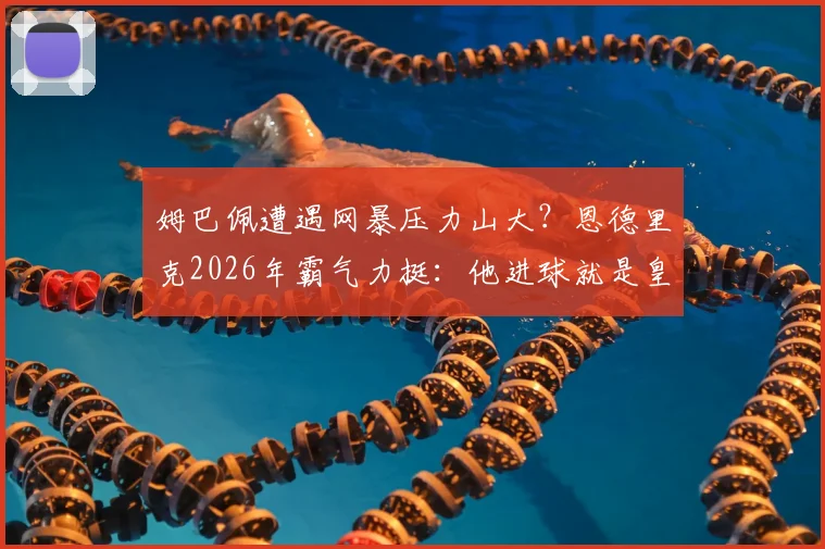 姆巴佩遭遇网暴压力山大？恩德里克2026年霸气力挺：他进球就是皇马最大帮助