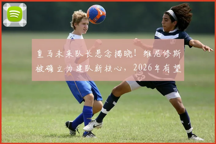 皇马未来队长悬念揭晓!维尼修斯被确立为建队新核心,2026年有望接任第一队长